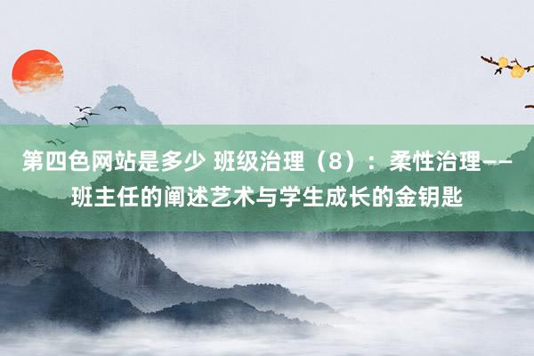 第四色网站是多少 班级治理（8）：柔性治理——班主任的阐述艺术与学生成长的金钥匙