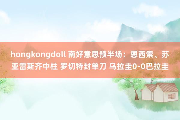 hongkongdoll 南好意思预半场：恩西索、苏亚雷斯齐中柱 罗切特封单刀 乌拉圭0-0巴拉圭