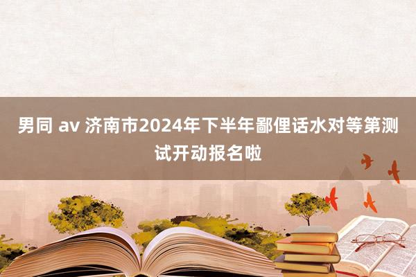 男同 av 济南市2024年下半年鄙俚话水对等第测试开动报名啦