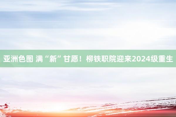 亚洲色图 满“新”甘愿！柳铁职院迎来2024级重生