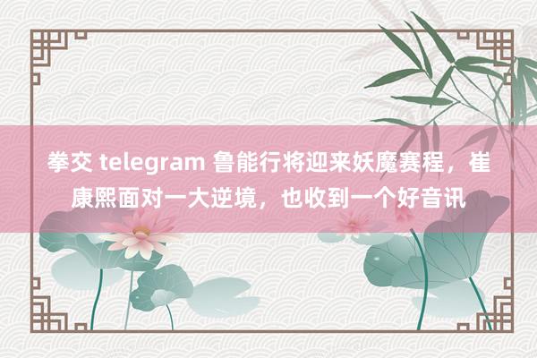 拳交 telegram 鲁能行将迎来妖魔赛程，崔康熙面对一大逆境，也收到一个好音讯