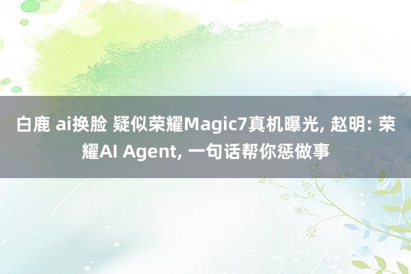 白鹿 ai换脸 疑似荣耀Magic7真机曝光， 赵明: 荣耀AI Agent， 一句话帮你惩做事