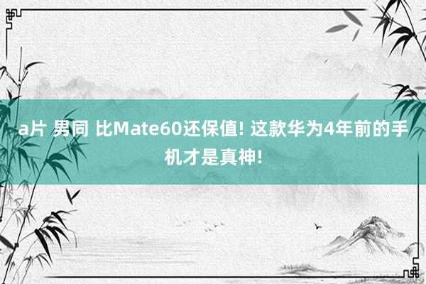 a片 男同 比Mate60还保值! 这款华为4年前的手机才是真神!