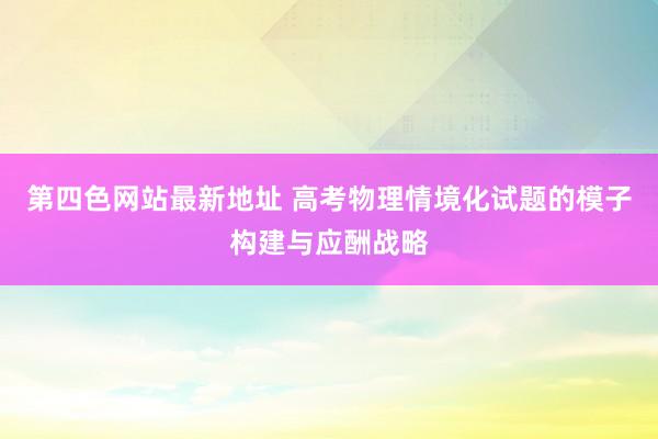 第四色网站最新地址 高考物理情境化试题的模子构建与应酬战略