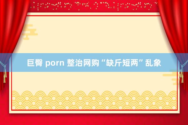 巨臀 porn 整治网购“缺斤短两”乱象