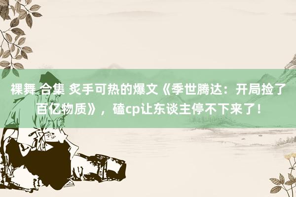 裸舞 合集 炙手可热的爆文《季世腾达：开局捡了百亿物质》，磕cp让东谈主停不下来了！