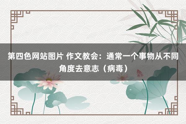 第四色网站图片 作文教会：通常一个事物从不同角度去意志（病毒）