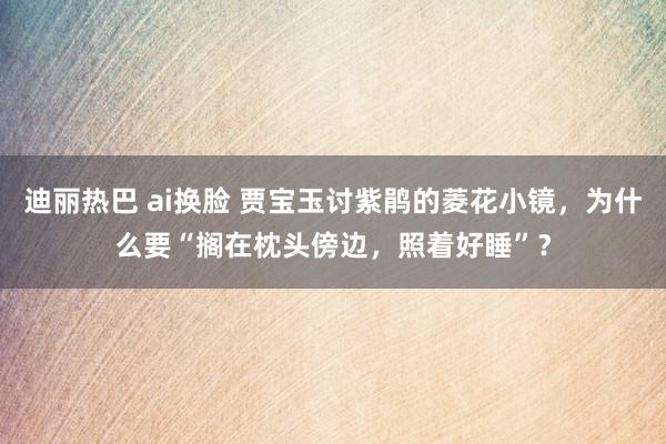 迪丽热巴 ai换脸 贾宝玉讨紫鹃的菱花小镜，为什么要“搁在枕头傍边，照着好睡”？