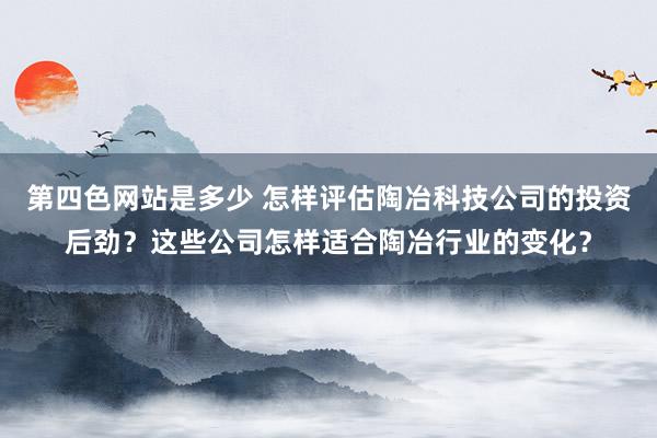 第四色网站是多少 怎样评估陶冶科技公司的投资后劲？这些公司怎样适合陶冶行业的变化？