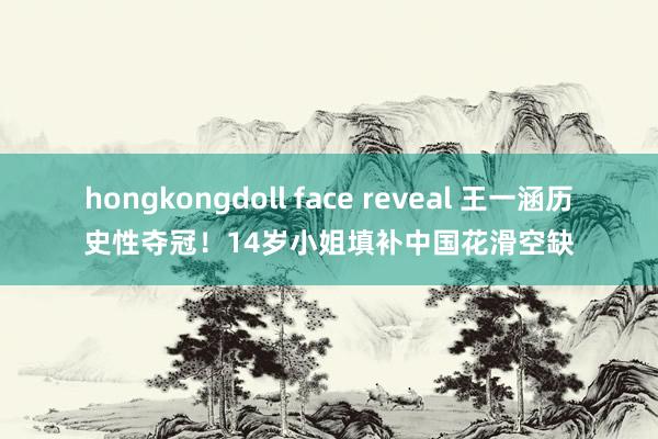 hongkongdoll face reveal 王一涵历史性夺冠！14岁小姐填补中国花滑空缺