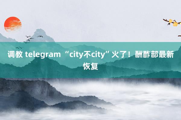 调教 telegram “city不city”火了！酬酢部最新恢复