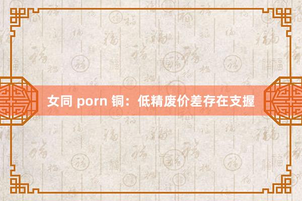 女同 porn 铜：低精废价差存在支握