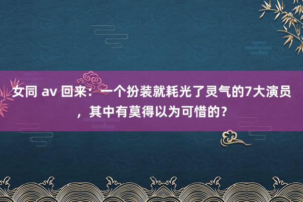 女同 av 回来：一个扮装就耗光了灵气的7大演员，其中有莫得以为可惜的？