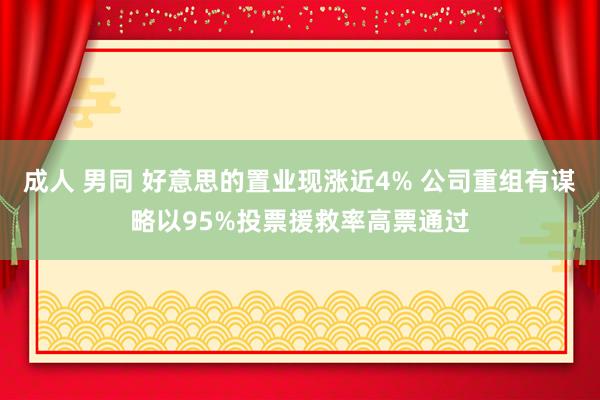 成人 男同 好意思的置业现涨近4% 公司重组有谋略以95%投票援救率高票通过