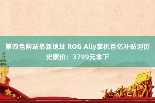 第四色网站最新地址 ROG Ally掌机百亿补贴迎历史廉价：3799元拿下