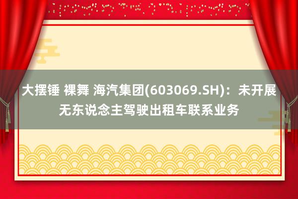 大摆锤 裸舞 海汽集团(603069.SH)：未开展无东说念主驾驶出租车联系业务