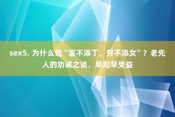 sex5. 为什么说“富不添丁，穷不添女”？老先人的劝诫之谈，早知早受益