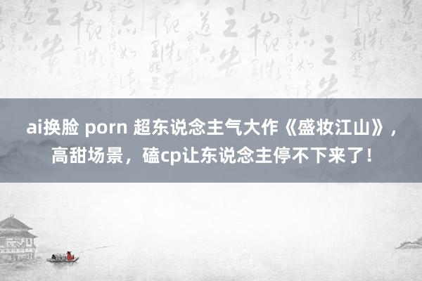 ai换脸 porn 超东说念主气大作《盛妆江山》，高甜场景，磕cp让东说念主停不下来了！