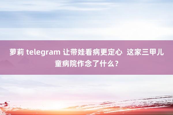 萝莉 telegram 让带娃看病更定心  这家三甲儿童病院作念了什么？