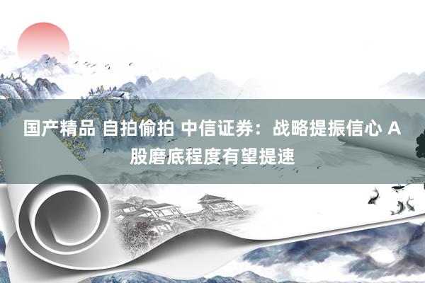 国产精品 自拍偷拍 中信证券：战略提振信心 A股磨底程度有望提速