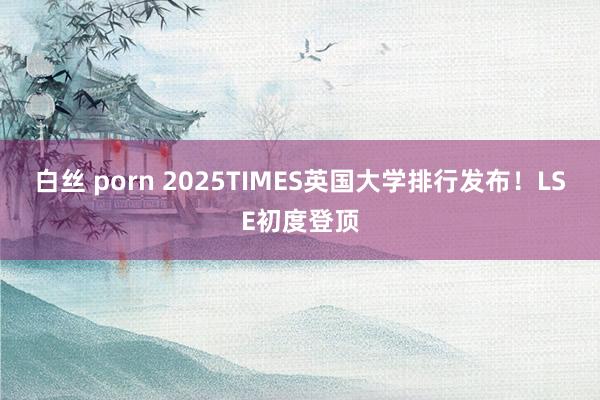 白丝 porn 2025TIMES英国大学排行发布！LSE初度登顶