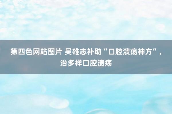 第四色网站图片 吴雄志补助“口腔溃疡神方”，治多样口腔溃疡