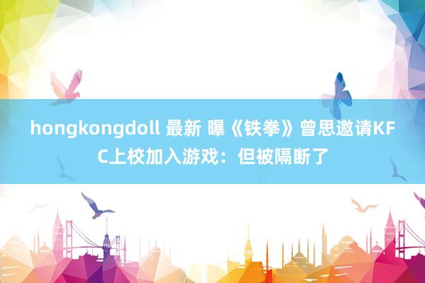 hongkongdoll 最新 曝《铁拳》曾思邀请KFC上校加入游戏：但被隔断了