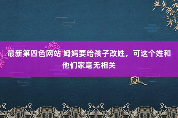 最新第四色网站 姆妈要给孩子改姓，可这个姓和他们家毫无相关