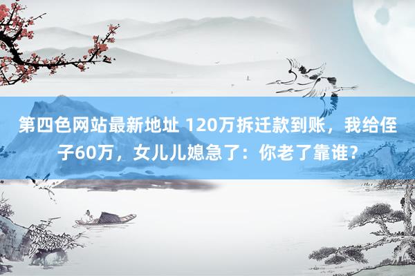 第四色网站最新地址 120万拆迁款到账，我给侄子60万，女儿儿媳急了：你老了靠谁？