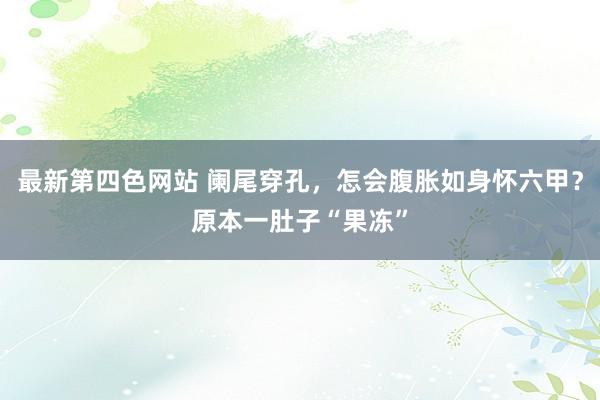 最新第四色网站 阑尾穿孔，怎会腹胀如身怀六甲？原本一肚子“果冻”