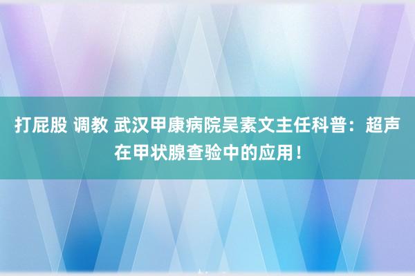 打屁股 调教 武汉甲康病院吴素文主任科普：超声在甲状腺查验中的应用！