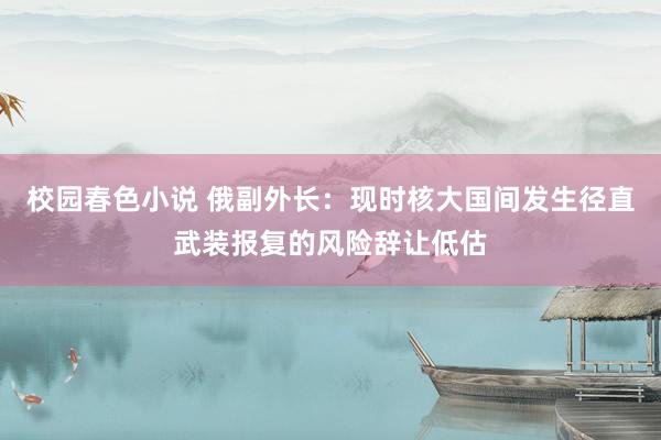 校园春色小说 俄副外长：现时核大国间发生径直武装报复的风险辞让低估