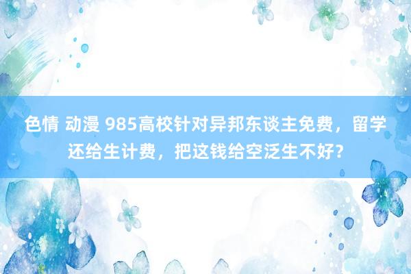 色情 动漫 985高校针对异邦东谈主免费，留学还给生计费，把这钱给空泛生不好？