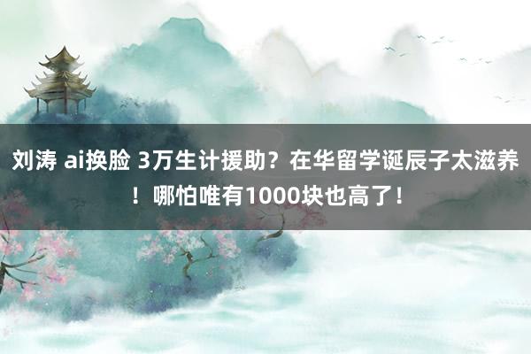 刘涛 ai换脸 3万生计援助？在华留学诞辰子太滋养！哪怕唯有1000块也高了！