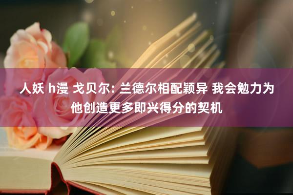 人妖 h漫 戈贝尔: 兰德尔相配颖异 我会勉力为他创造更多即兴得分的契机