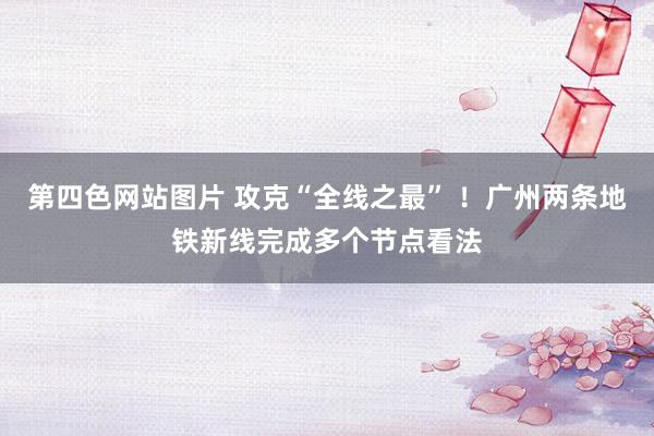 第四色网站图片 攻克“全线之最” ！广州两条地铁新线完成多个节点看法