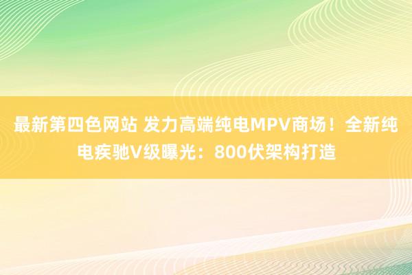 最新第四色网站 发力高端纯电MPV商场！全新纯电疾驰V级曝光：800伏架构打造