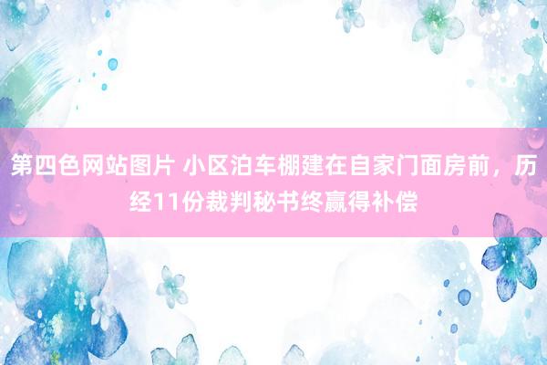 第四色网站图片 小区泊车棚建在自家门面房前，历经11份裁判秘书终赢得补偿