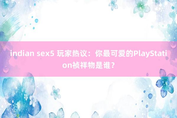 indian sex5 玩家热议：你最可爱的PlayStation祯祥物是谁？