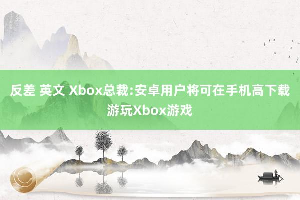 反差 英文 Xbox总裁:安卓用户将可在手机高下载游玩Xbox游戏