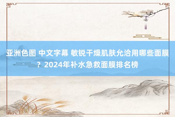 亚洲色图 中文字幕 敏锐干燥肌肤允洽用哪些面膜？2024年补水急救面膜排名榜