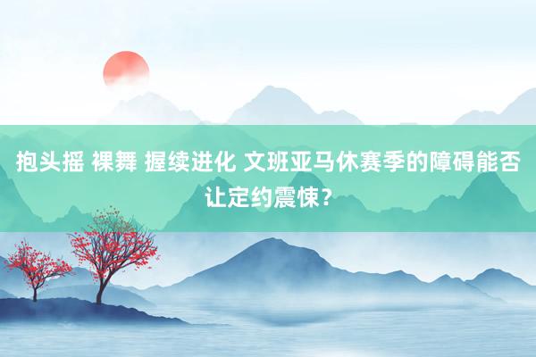 抱头摇 裸舞 握续进化 文班亚马休赛季的障碍能否让定约震悚？