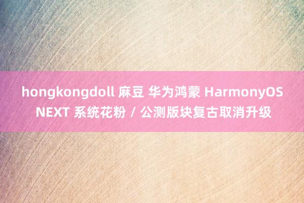 hongkongdoll 麻豆 华为鸿蒙 HarmonyOS NEXT 系统花粉 / 公测版块复古取消升级