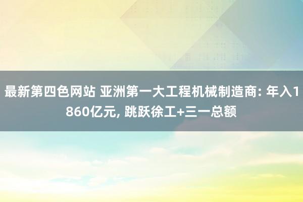 最新第四色网站 亚洲第一大工程机械制造商: 年入1860亿元， 跳跃徐工+三一总额