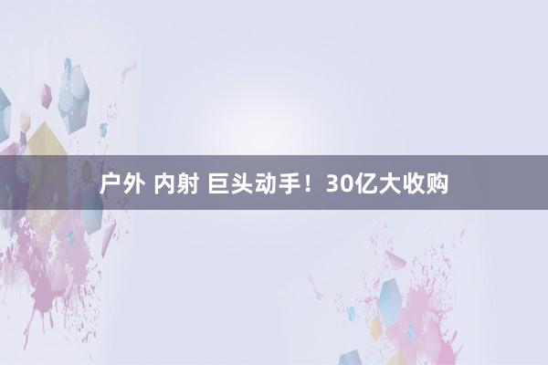 户外 内射 巨头动手！30亿大收购