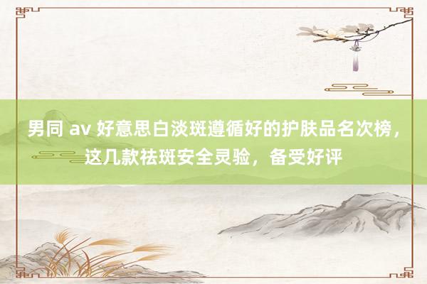 男同 av 好意思白淡斑遵循好的护肤品名次榜，这几款祛斑安全灵验，备受好评