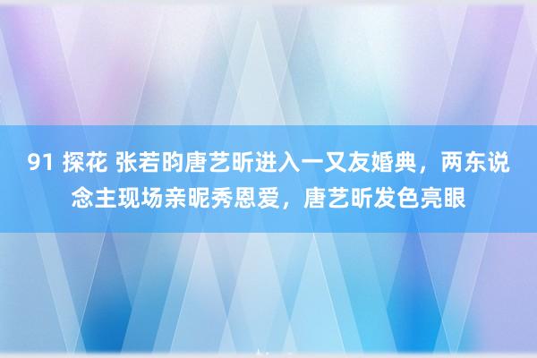 91 探花 张若昀唐艺昕进入一又友婚典，两东说念主现场亲昵秀恩爱，唐艺昕发色亮眼