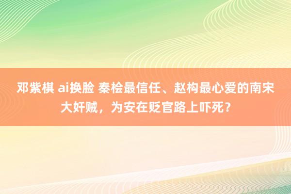 邓紫棋 ai换脸 秦桧最信任、赵构最心爱的南宋大奸贼，为安在贬官路上吓死？