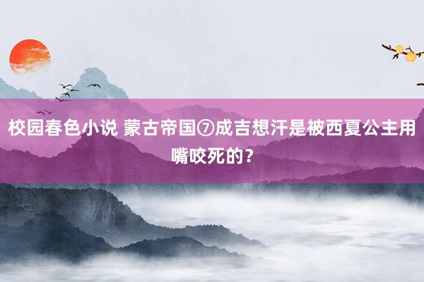 校园春色小说 蒙古帝国⑦成吉想汗是被西夏公主用嘴咬死的？