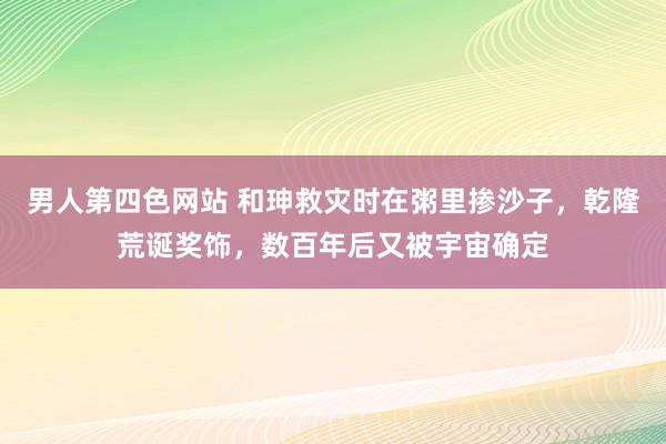 男人第四色网站 和珅救灾时在粥里掺沙子，乾隆荒诞奖饰，数百年后又被宇宙确定